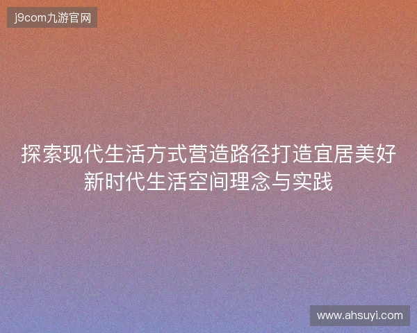 探索现代生活方式营造路径打造宜居美好新时代生活空间理念与实践 探索现代生活方式营造路径打造宜居美好新时代生活空间理念与实践