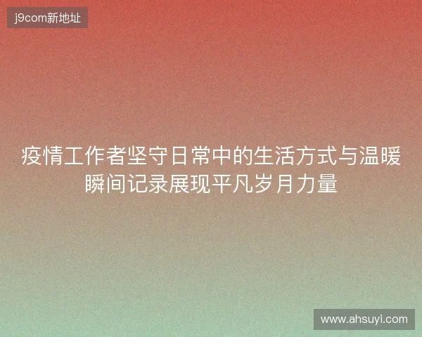 疫情工作者坚守日常中的生活方式与温暖瞬间记录展现平凡岁月力量 疫情工作者坚守日常中的生活方式与温暖瞬间记录展现平凡岁月力量